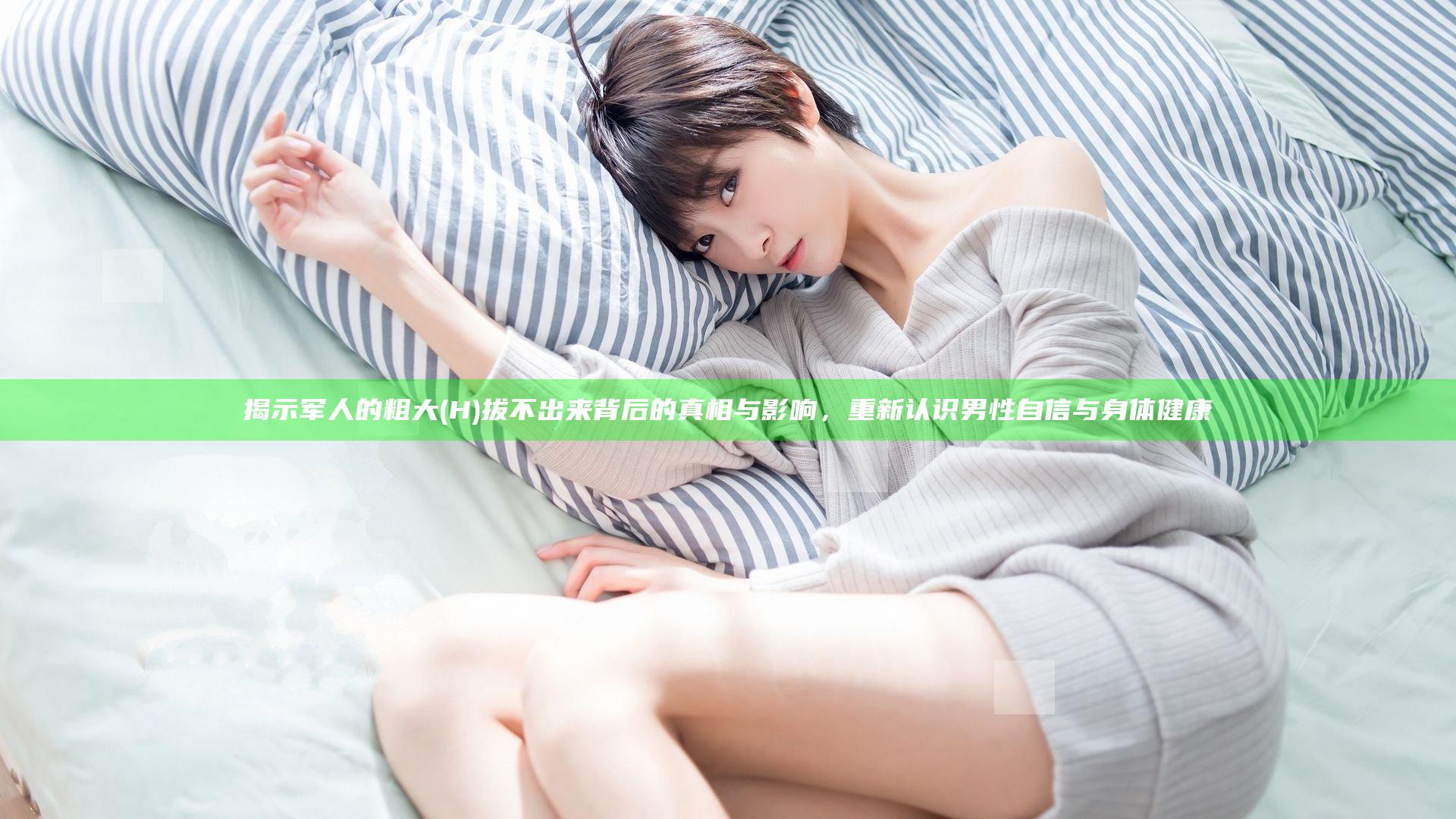 揭示军人的粗大(H)拔不出来背后的真相与影响，重新认识男性自信与身体健康