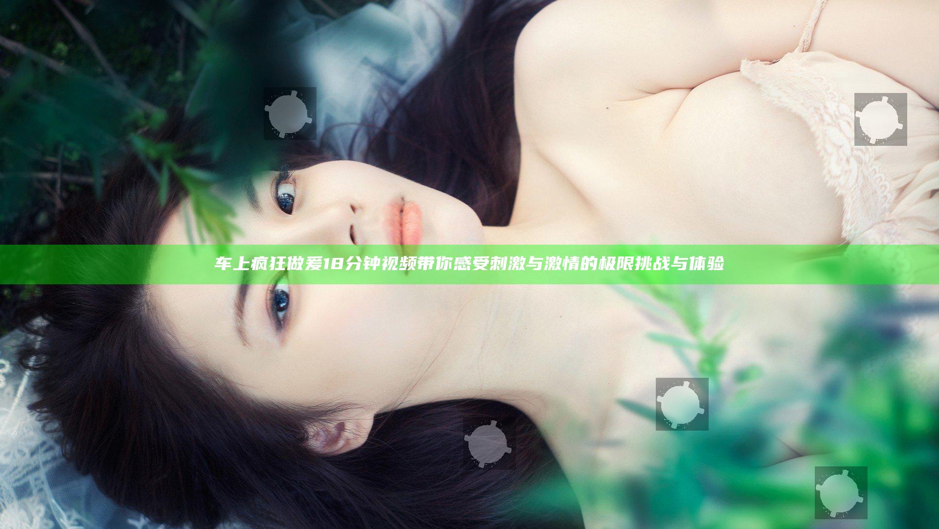 车上疯狂做爰18分钟视频 带你感受刺激与激情的极限挑战与体验