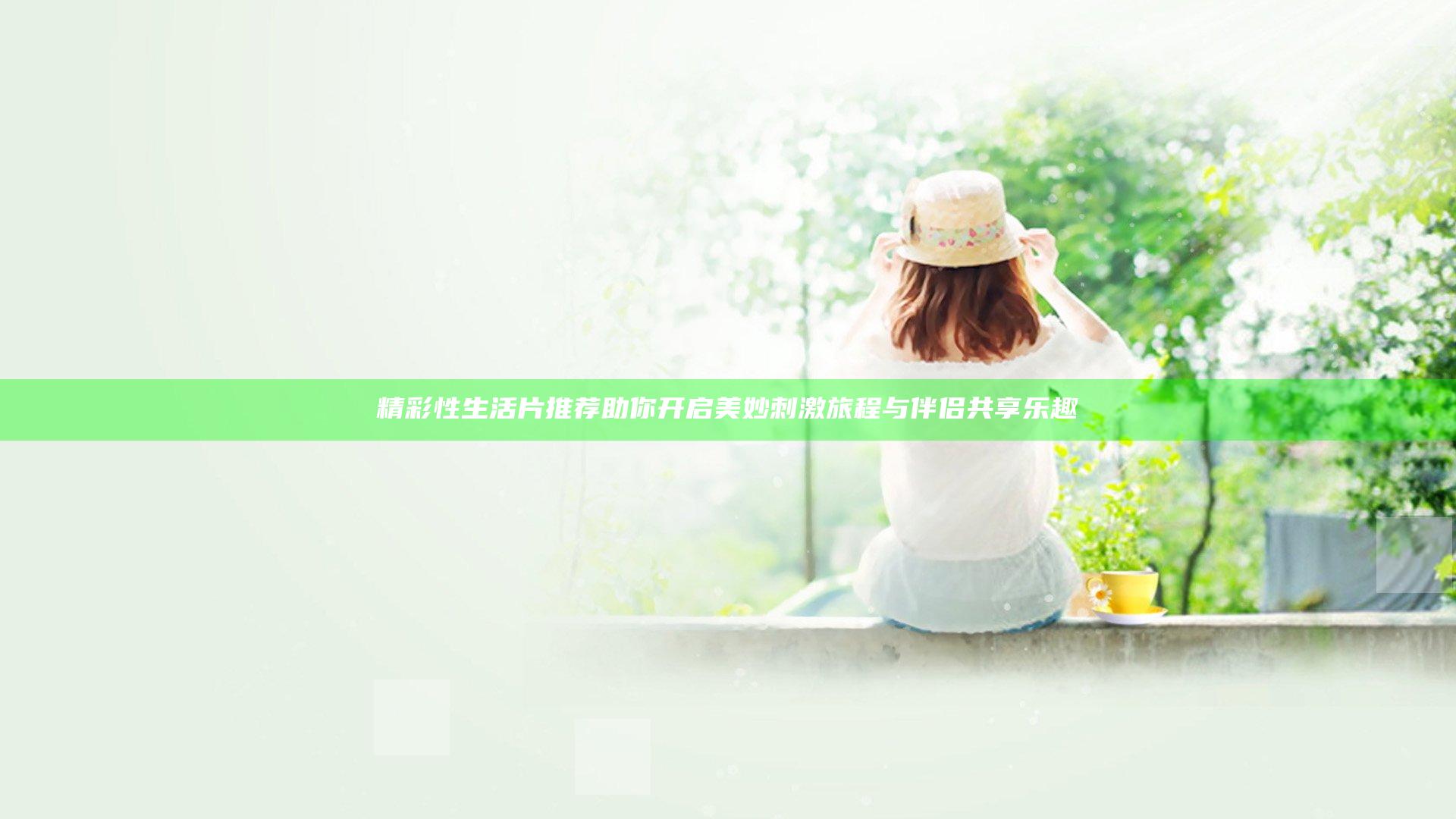 精彩性生活片推荐助你开启美妙刺激旅程与伴侣共享乐趣