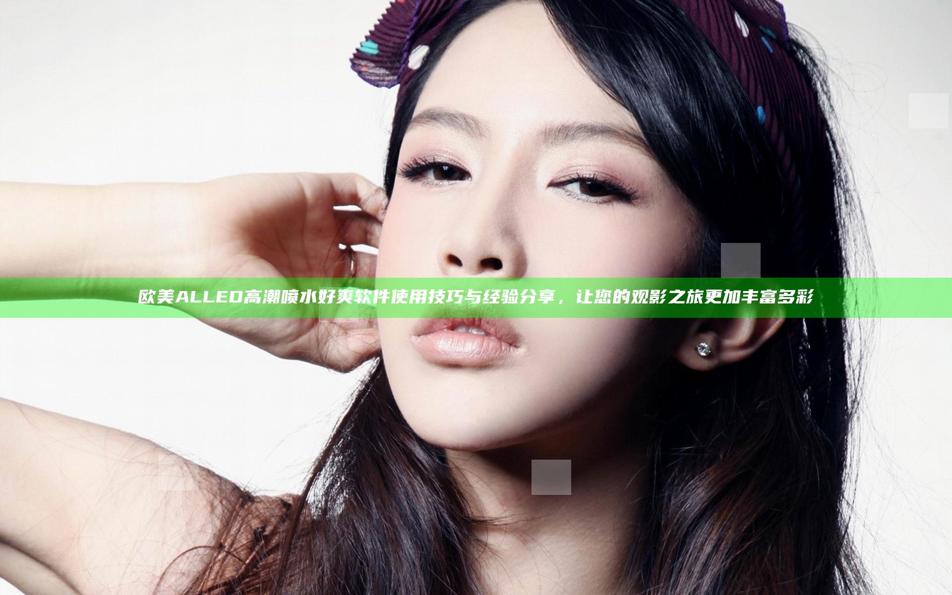 欧美ALLED高潮喷水好爽软件使用技巧与经验分享，让您的观影之旅更加丰富多彩