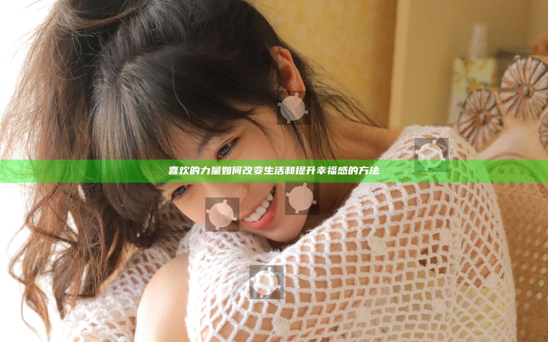 喜欢的力量如何改变生活和提升幸福感的方法