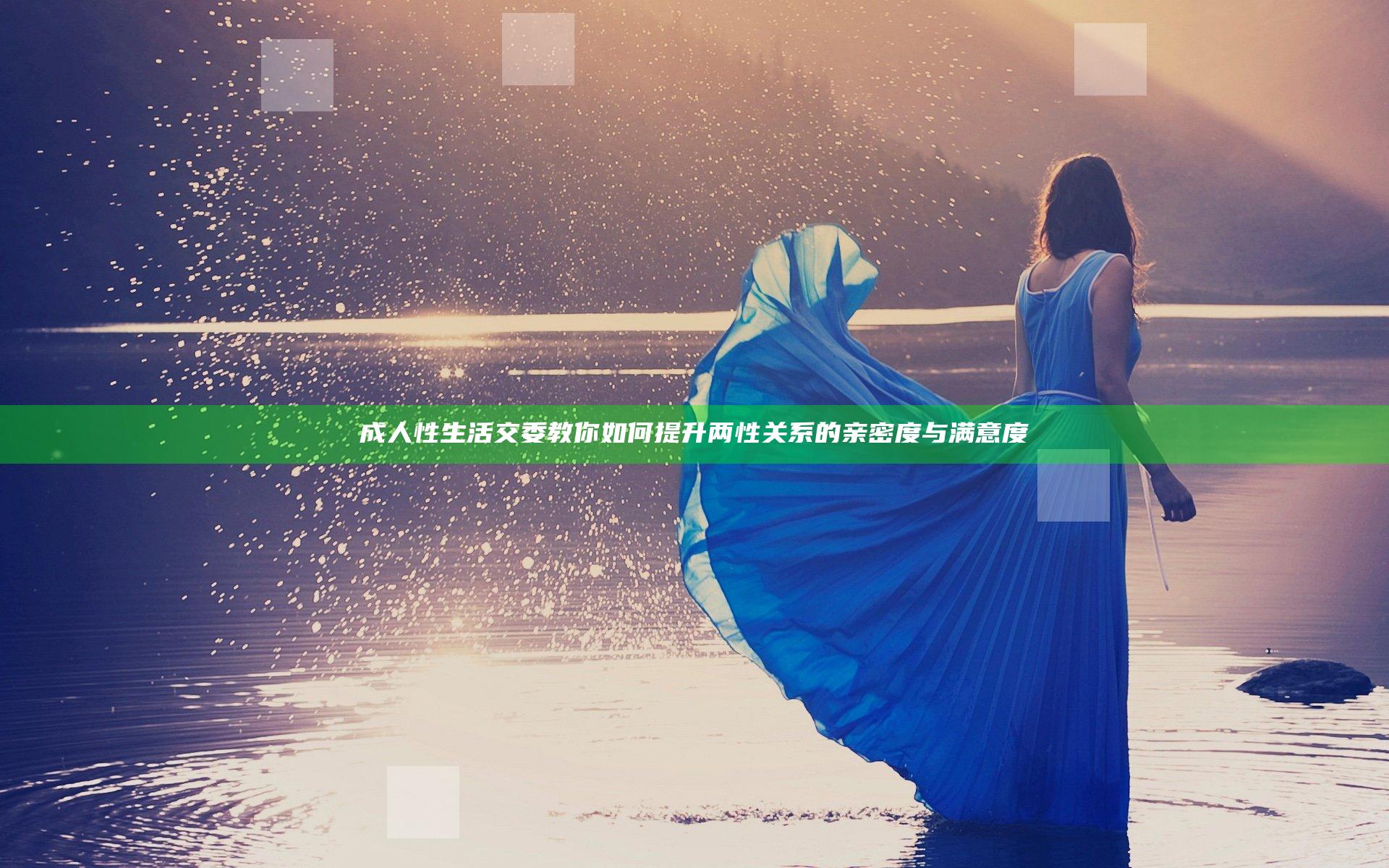 成人性生活交委教你如何提升两性关系的亲密度与满意度